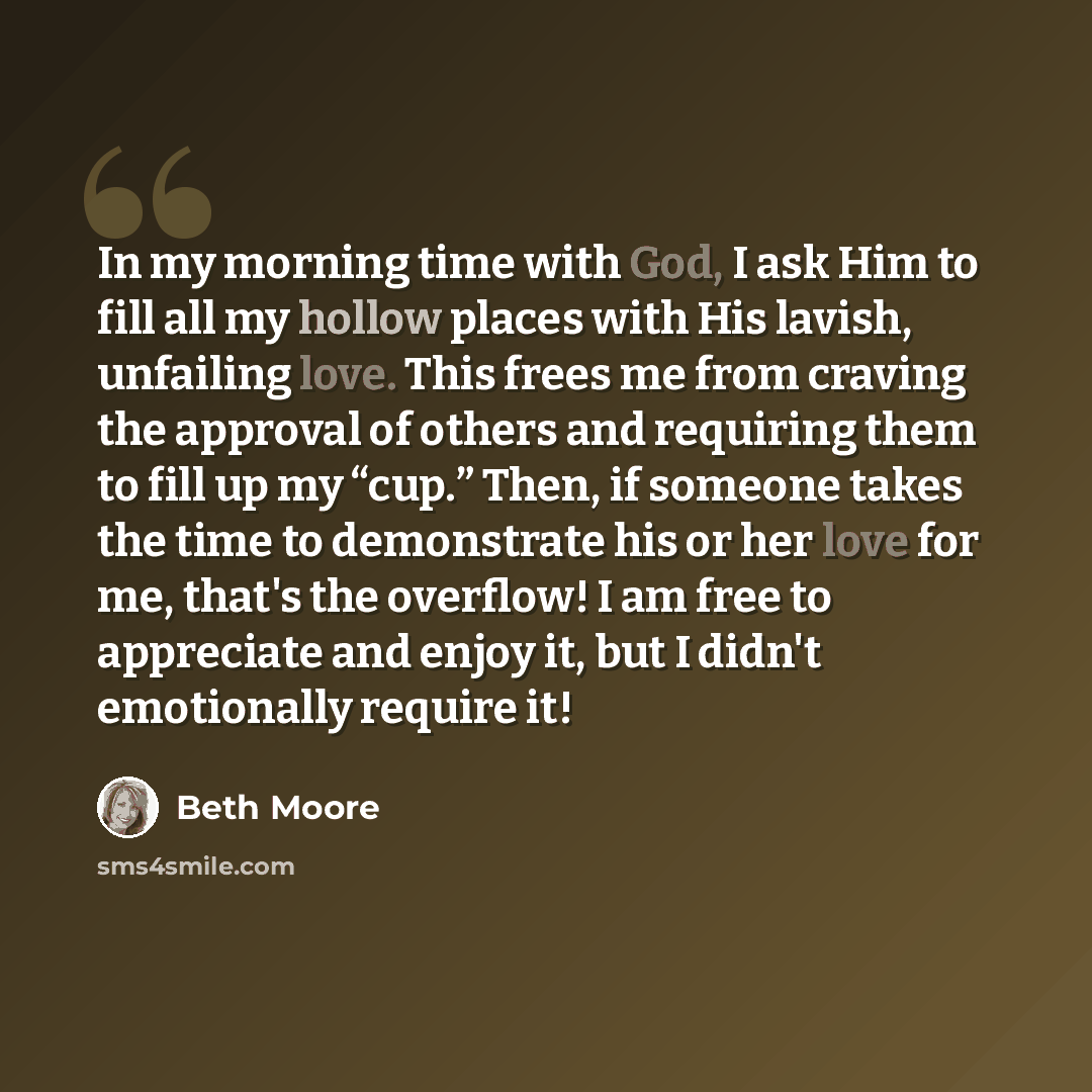 “In my morning time with God, I ask Him to fill all my hollow places with His lavish, unfailing love. This frees me from craving the approval of others and requiring them to fill up my “cup.” Then, if someone takes the time to demonstrate his or her love for me, that's the overflow! I am free to…” quote by Beth Moore