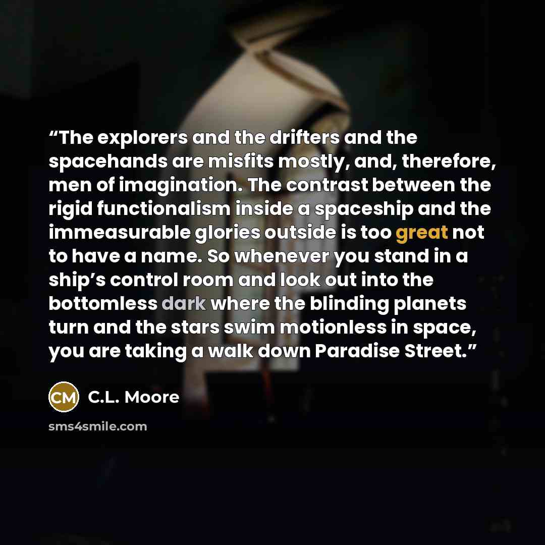 “The explorers and the drifters and the spacehands are misfits mostly, and, therefore, men of imagination. The contrast between the rigid functionalism inside a spaceship and the immeasurable glories outside is too great not to have a name. So whenever you stand in a ship’s control room and look…” quote by C.L. Moore
