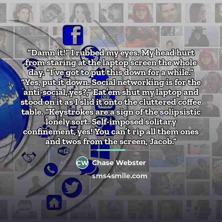 “Damn it!” I rubbed my eyes. My head hurt from staring at the laptop screen the whole day. “I’ve got to put this down for a while.” “Yes, put it down. Social networking is for the anti-social, yes?,” Eat’em shut my laptop and stood on it as I slid it onto the cluttered coffee table. “Keystrokes are…” quote by Chase Webster