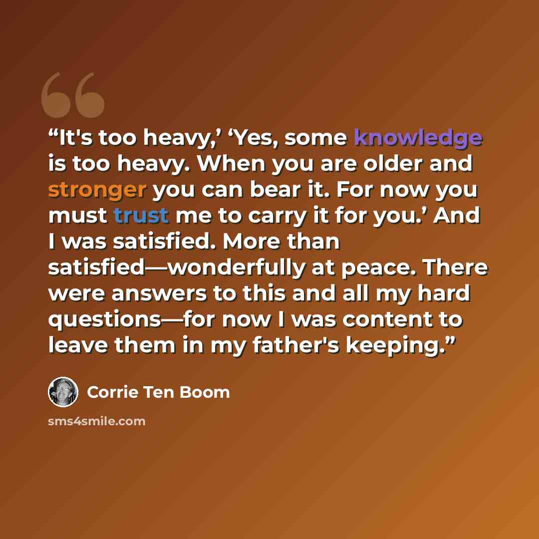“It's too heavy,’ ‘Yes, some knowledge is too heavy. When you are older and stronger you can bear it. For now you must trust me to carry it for you.’ And I was satisfied. More than satisfied—wonderfully at peace. There were answers to this and all my hard questions—for now I was content to leave…” quote by Corrie ten Boom