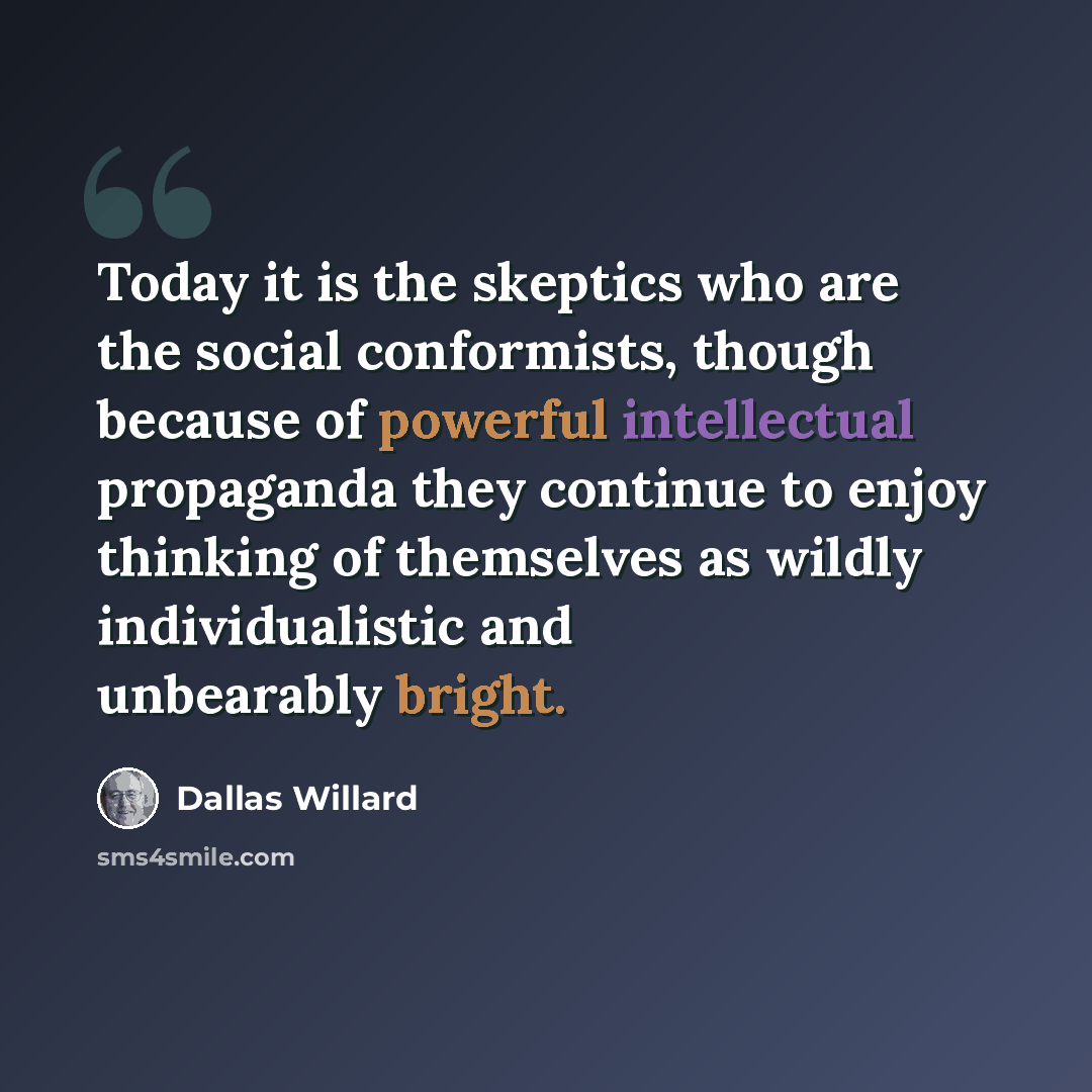 “Today it is the skeptics who are the social conformists, though because of powerful intellectual propaganda they continue to enjoy thinking of themselves as wildly individualistic and unbearably bright.” quote by Dallas Willard