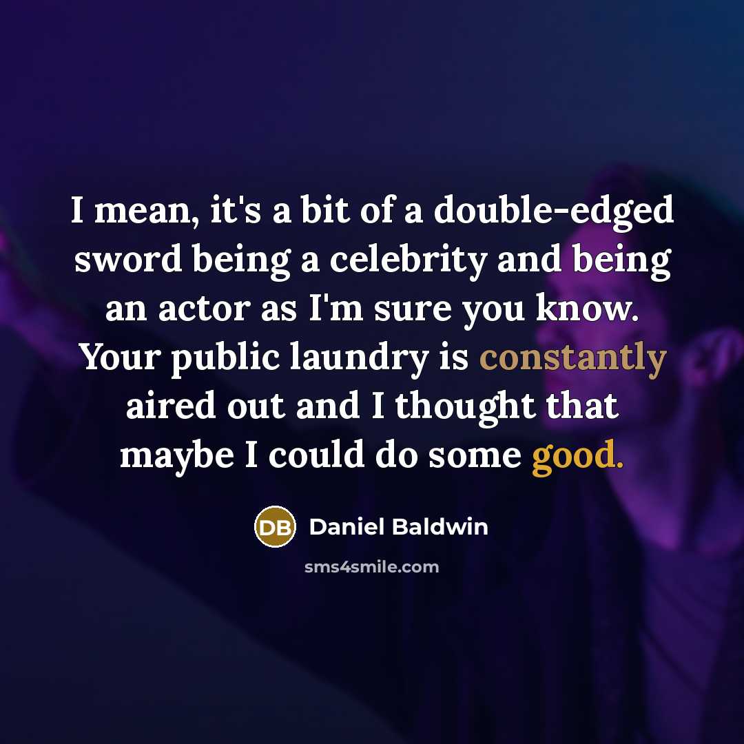“I mean, it's a bit of a double-edged sword being a celebrity and being an actor as I'm sure you know. Your public laundry is constantly aired out and I thought that maybe I could do some good.” quote by Daniel Baldwin