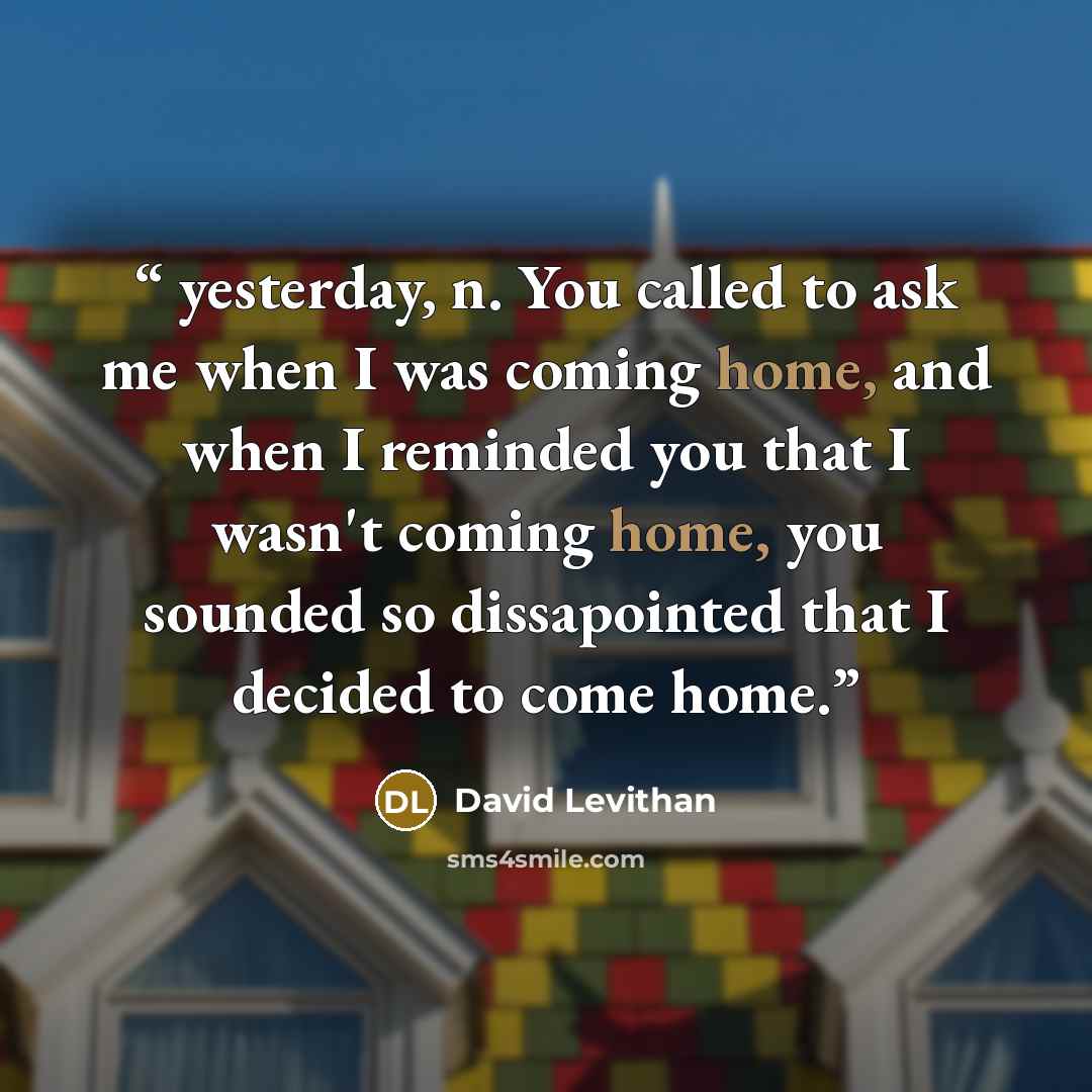 “yesterday, n. You called to ask me when I was coming home, and when I reminded you that I wasn't coming home, you sounded so dissapointed that I decided to come home.” quote by David Levithan