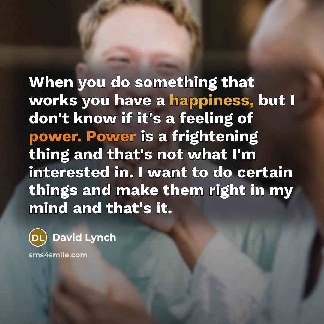 “When you do something that works you have a happiness, but I don't know if it's a feeling of power. Power is a frightening thing and that's not what I'm interested in. I want to do certain things and make them right in my mind and that's it.” quote by David Lynch
