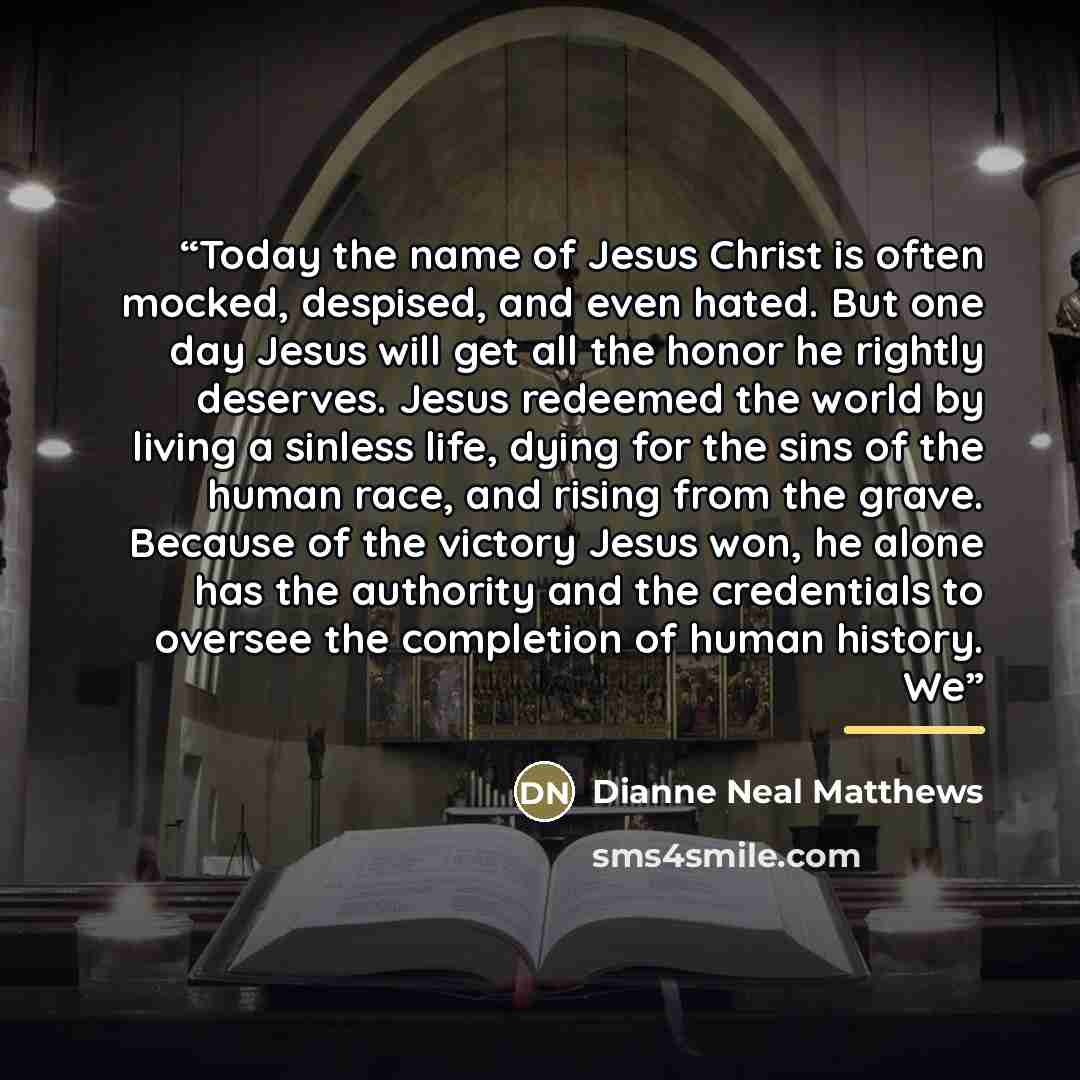 “Today the name of Jesus Christ is often mocked, despised, and even hated. But one day Jesus will get all the honor he rightly deserves. Jesus redeemed the world by living a sinless life, dying for the sins of the human race, and rising from the grave. Because of the victory Jesus won, he alone has…” quote by Dianne Neal Matthews