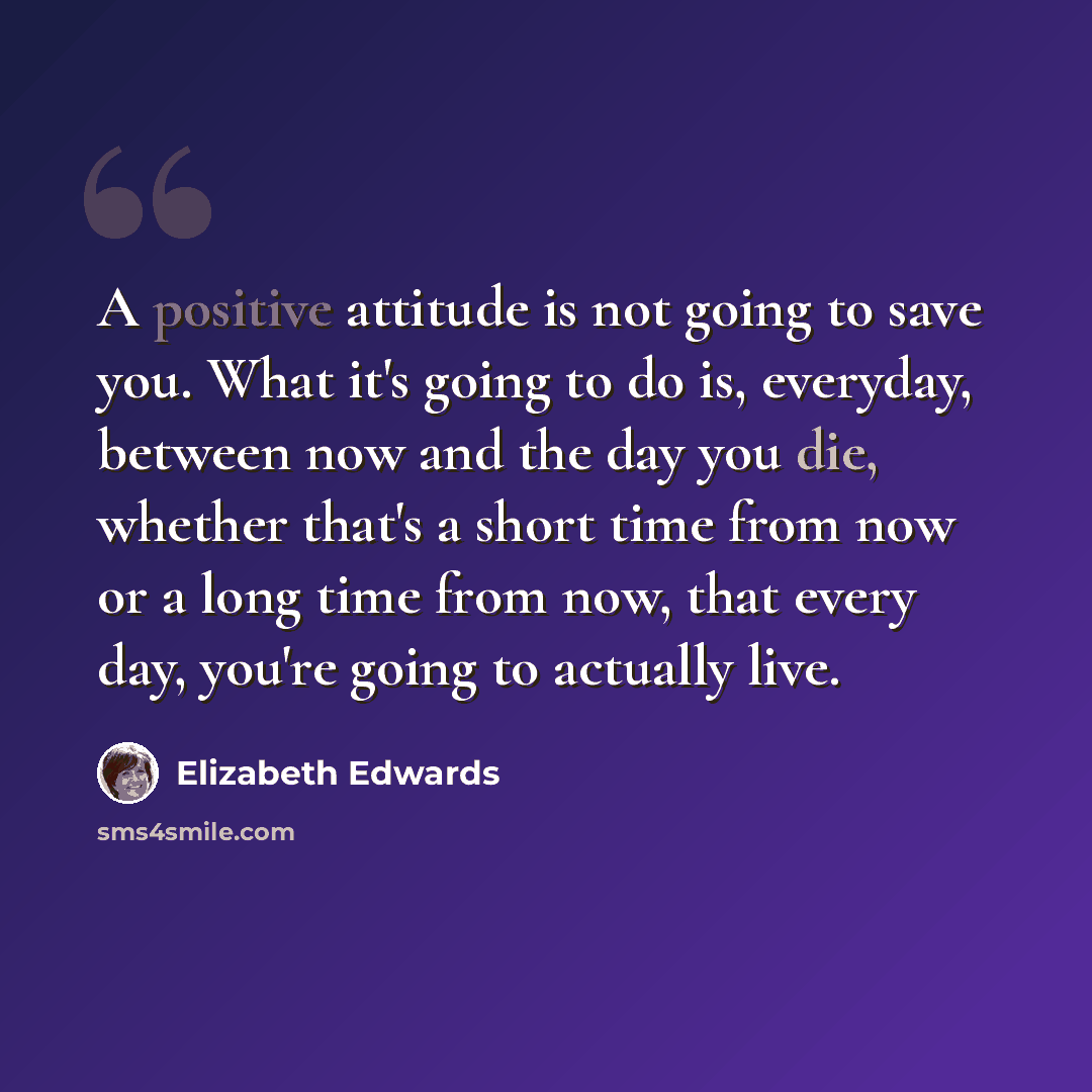 “A positive attitude is not going to save you. What it's going to do is, everyday, between now and the day you die, whether that's a short time from now or a long time from now, that every day, you're going to actually live.” quote by Elizabeth Edwards