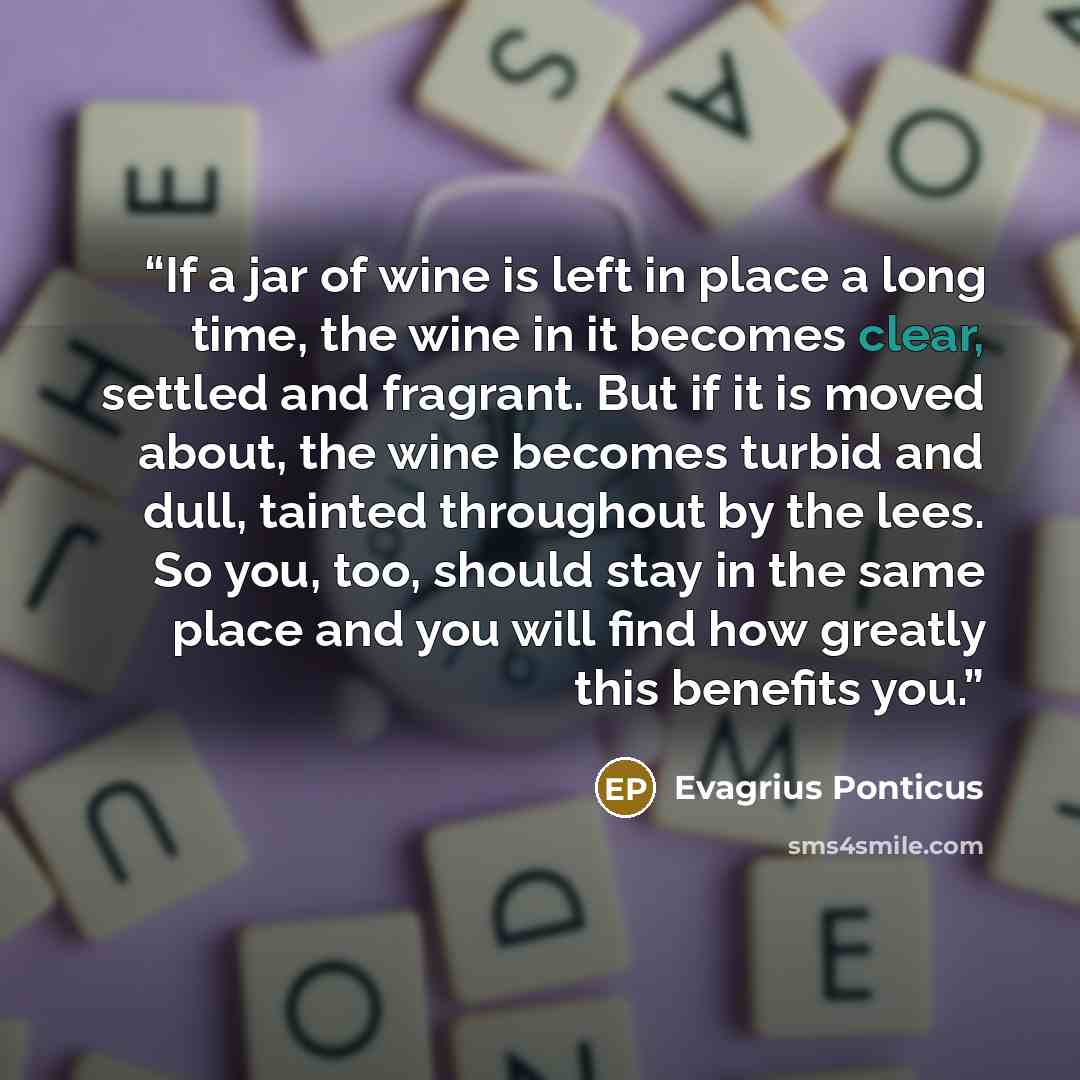 “If a jar of wine is left in place a long time, the wine in it becomes clear, settled and fragrant. But if it is moved about, the wine becomes turbid and dull, tainted throughout by the lees. So you, too, should stay in the same place and you will find how greatly this benefits you.” quote by Evagrius Ponticus