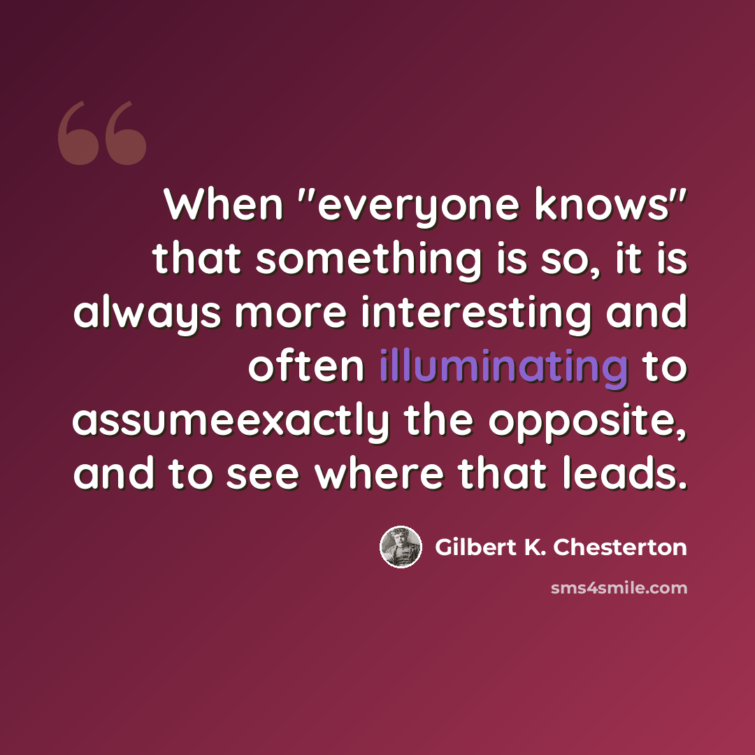 “When "everyone knows" that something is so, it is always more interesting and often illuminating to assumeexactly the opposite, and to see where that leads.” quote by Gilbert K. Chesterton