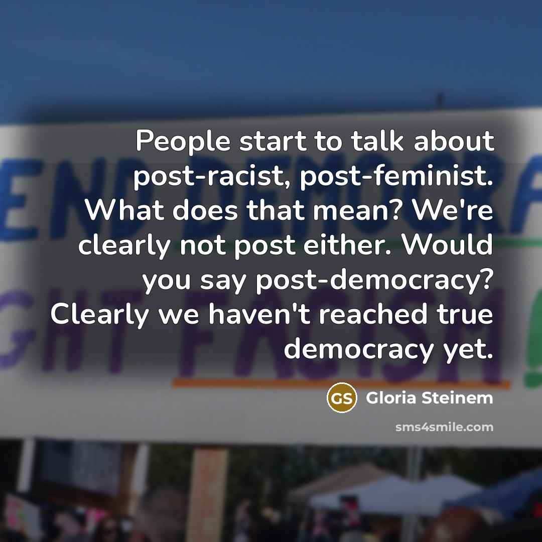 “People start to talk about post-racist, post-feminist. What does that mean? We're clearly not post either. Would you say post-democracy? Clearly we haven't reached true democracy yet.” quote by Gloria Steinem