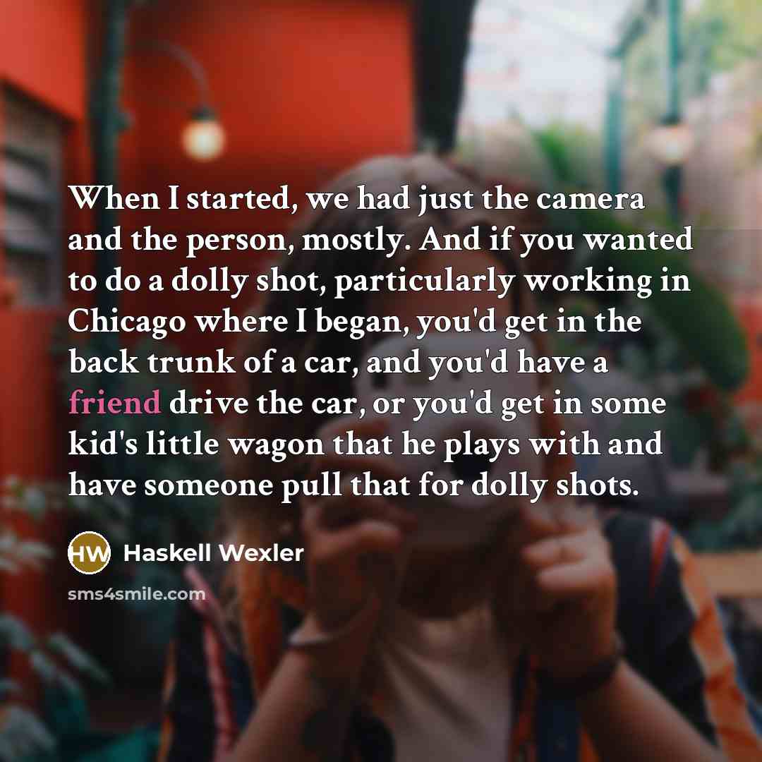 “When I started, we had just the camera and the person, mostly. And if you wanted to do a dolly shot, particularly working in Chicago where I began, you'd get in the back trunk of a car, and you'd have a friend drive the car, or you'd get in some kid's little wagon that he plays with and have…” quote by Haskell Wexler