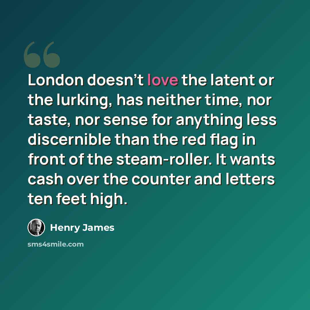 “London doesn't love the latent or the lurking, has neither time, nor taste, nor sense for anything less discernible than the red flag in front of the steam-roller. It wants cash over the counter and letters ten feet high.” quote by Henry James