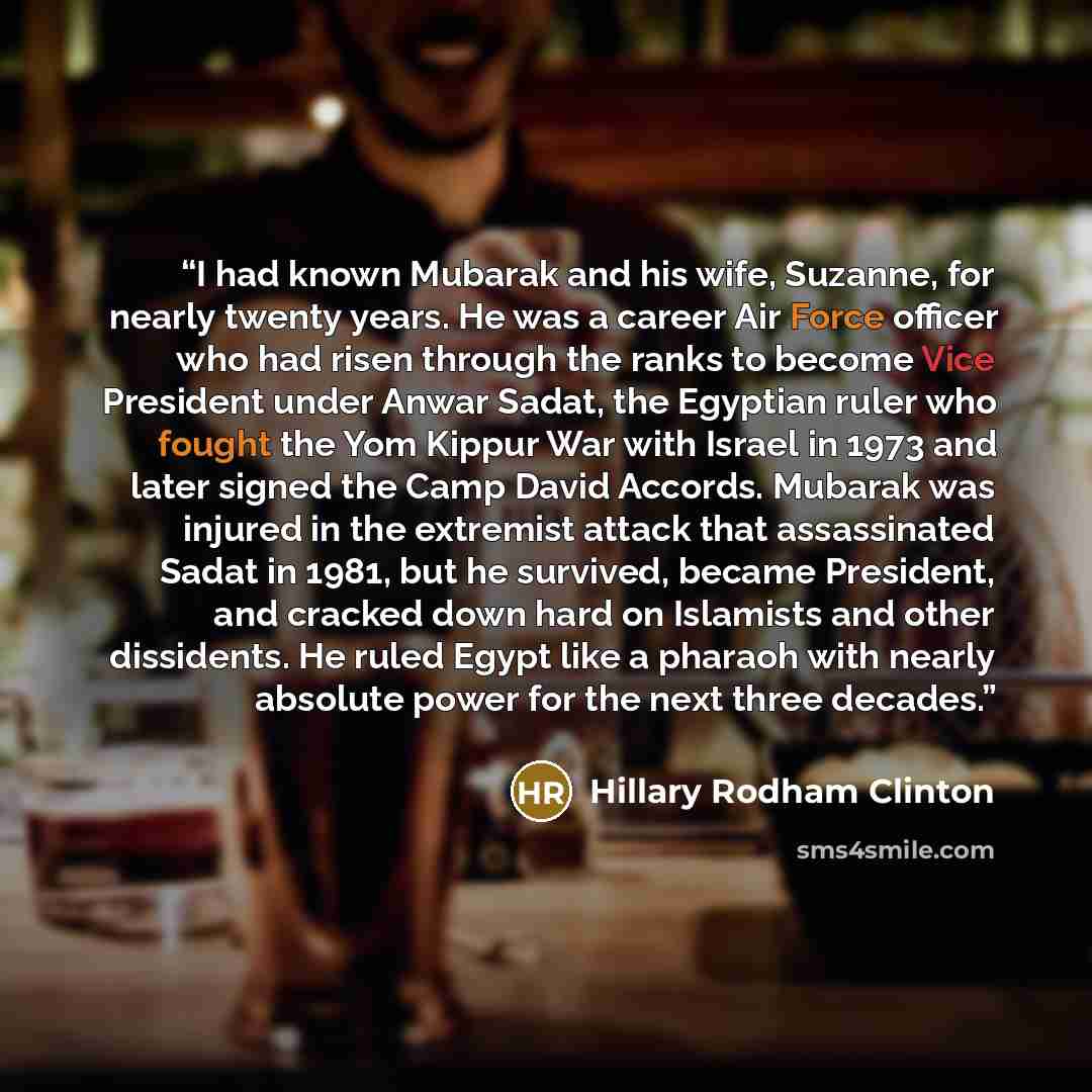 “I had known Mubarak and his wife, Suzanne, for nearly twenty years. He was a career Air Force officer who had risen through the ranks to become Vice President under Anwar Sadat, the Egyptian ruler who fought the Yom Kippur War with Israel in 1973 and later signed the Camp David Accords. Mubarak…” quote by Hillary Rodham Clinton