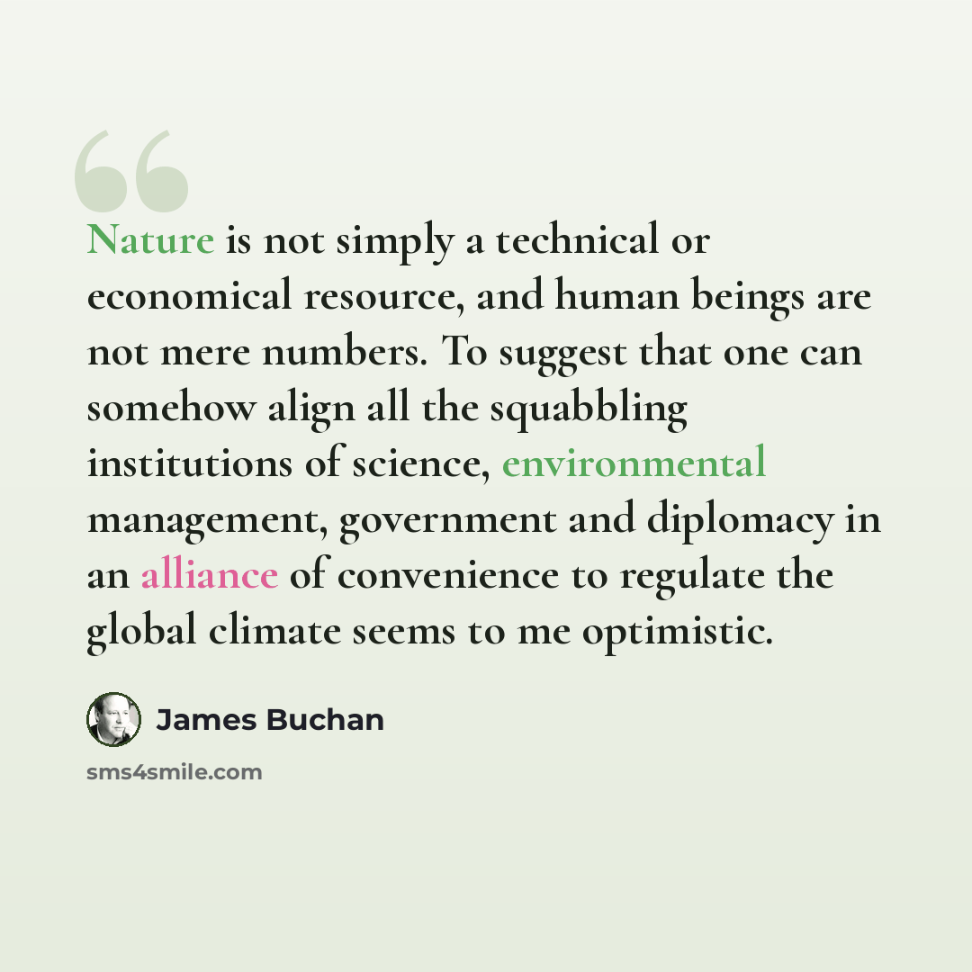 “Nature is not simply a technical or economical resource, and human beings are not mere numbers. To suggest that one can somehow align all the squabbling institutions of science, environmental management, government and diplomacy in an alliance of convenience to regulate the global climate seems to…” quote by James Buchan