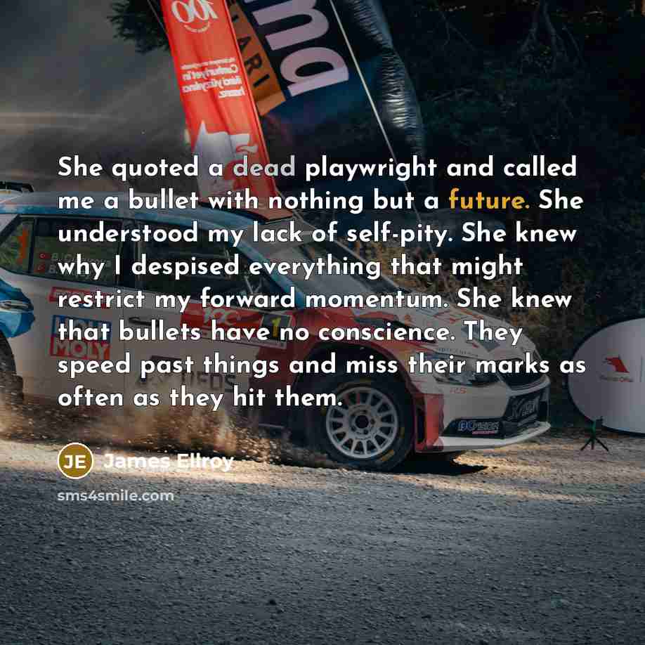 “She quoted a dead playwright and called me a bullet with nothing but a future. She understood my lack of self-pity. She knew why I despised everything that might restrict my forward momentum. She knew that bullets have no conscience. They speed past things and miss their marks as often as they hit…” quote by James Ellroy