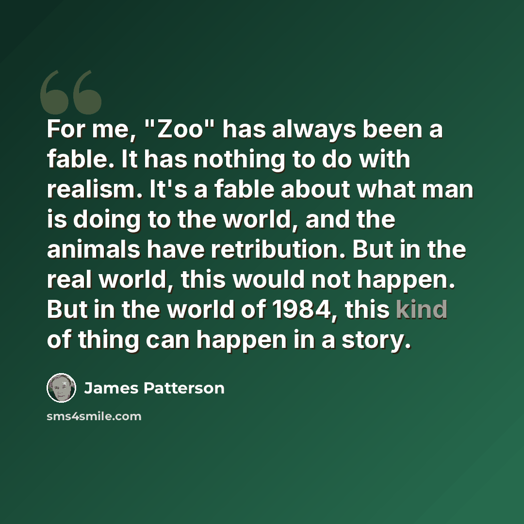 “For me, "Zoo" has always been a fable. It has nothing to do with realism. It's a fable about what man is doing to the world, and the animals have retribution. But in the real world, this would not happen. But in the world of 1984, this kind of thing can happen in a story.” quote by James Patterson