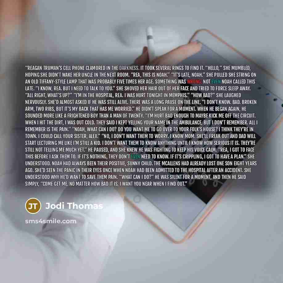 “Reagan Truman’s cell phone clamored in the darkness. It took several rings to find it. “Hello,” she mumbled, hoping she didn’t wake her uncle in the next room. “Rea, this is Noah.” “It’s late, Noah.” She pulled she string on an old Tiffany-style lamp that was probably five times her age. Something…” quote by Jodi Thomas
