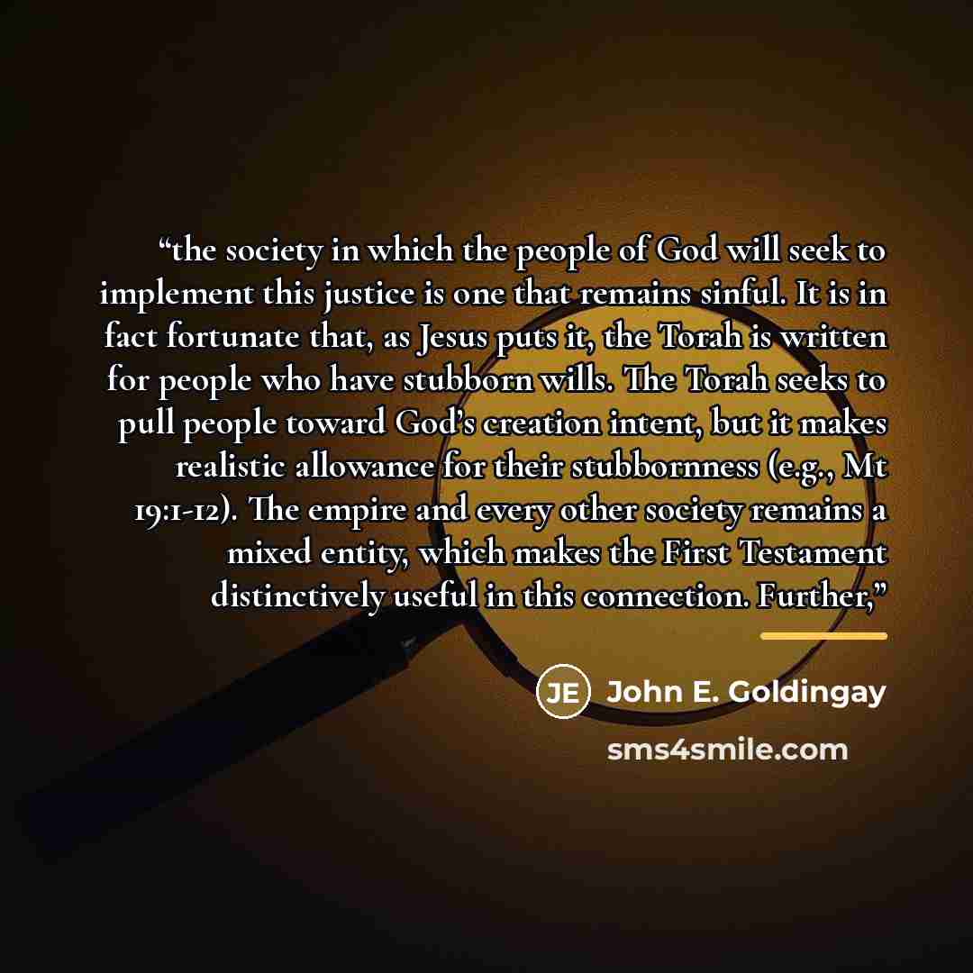 “the society in which the people of God will seek to implement this justice is one that remains sinful. It is in fact fortunate that, as Jesus puts it, the Torah is written for people who have stubborn wills. The Torah seeks to pull people toward God’s creation intent, but it makes realistic…” quote by John E. Goldingay