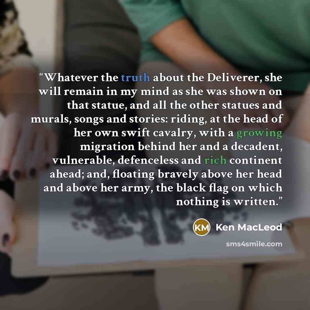 “Whatever the truth about the Deliverer, she will remain in my mind as she was shown on that statue, and all the other statues and murals, songs and stories: riding, at the head of her own swift cavalry, with a growing migration behind her and a decadent, vulnerable, defenceless and rich continent…” quote by Ken MacLeod