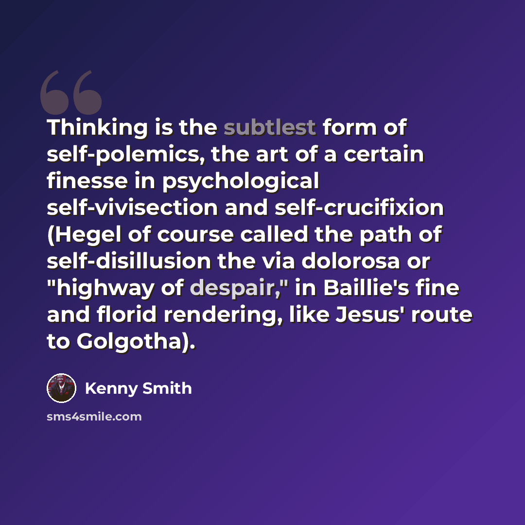 “Thinking is the subtlest form of self-polemics, the art of a certain finesse in psychological self-vivisection and self-crucifixion (Hegel of course called the path of self-disillusion the via dolorosa or "highway of despair," in Baillie's fine and florid rendering, like Jesus' route to Golgotha).” quote by Kenny Smith