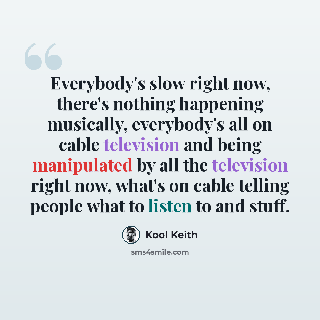 “Everybody's slow right now, there's nothing happening musically, everybody's all on cable television and being manipulated by all the television right now, what's on cable telling people what to listen to and stuff.” quote by Kool Keith