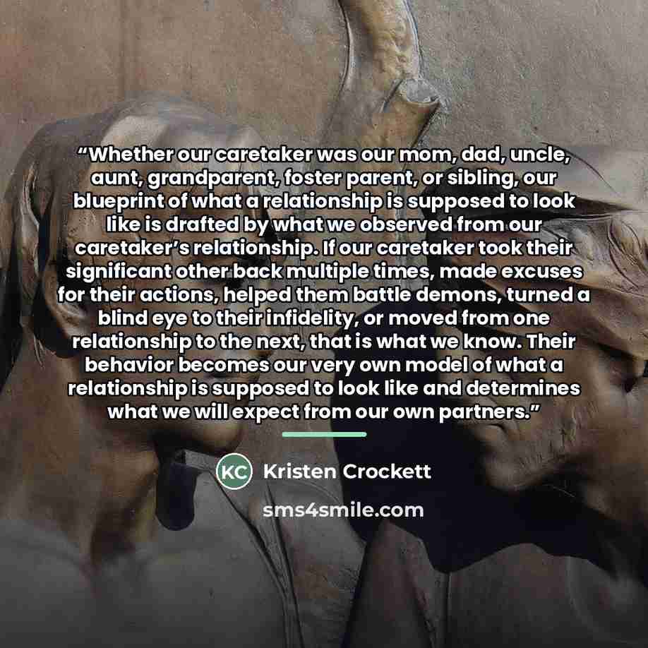 “Whether our caretaker was our mom, dad, uncle, aunt, grandparent, foster parent, or sibling, our blueprint of what a relationship is supposed to look like is drafted by what we observed from our caretaker’s relationship. If our caretaker took their significant other back multiple times, made…” quote by Kristen Crockett