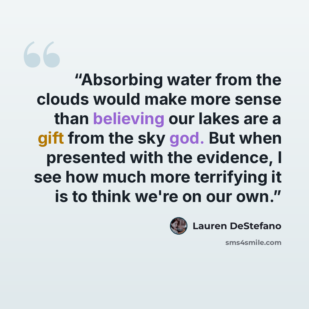 “Absorbing water from the clouds would make more sense than believing our lakes are a gift from the sky god. But when presented with the evidence, I see how much more terrifying it is to think we're on our own.” quote by Lauren DeStefano