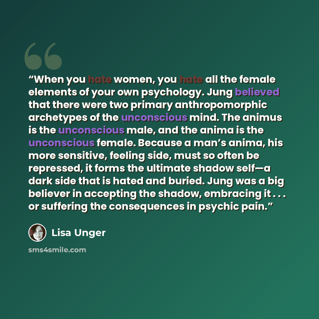 “When you hate women, you hate all the female elements of your own psychology. Jung believed that there were two primary anthropomorphic archetypes of the unconscious mind. The animus is the unconscious male, and the anima is the unconscious female. Because a man’s anima, his more sensitive…” quote by Lisa Unger