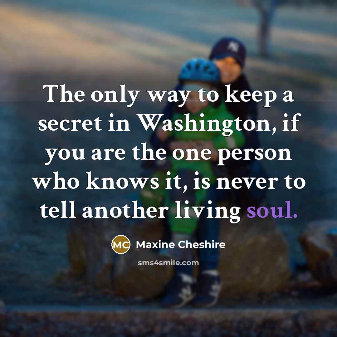 “The only way to keep a secret in Washington, if you are the one person who knows it, is never to tell another living soul.” quote by Maxine Cheshire