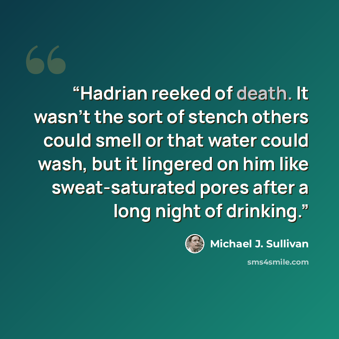 “Hadrian reeked of death. It wasn’t the sort of stench others could smell or that water could wash, but it lingered on him like sweat-saturated pores after a long night of drinking.” quote by Michael J. Sullivan