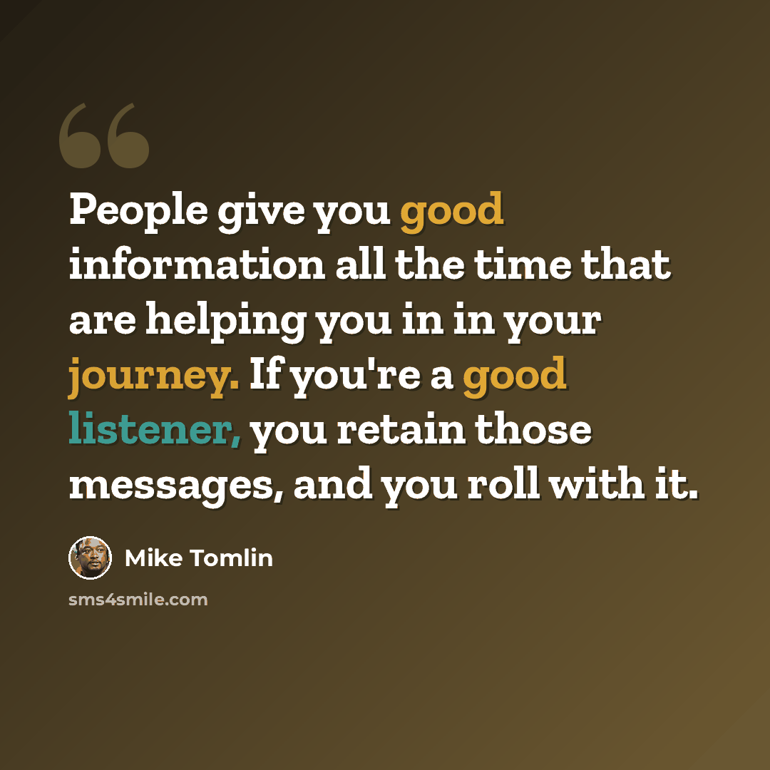 “People give you good information all the time that are helping you in in your journey. If you're a good listener, you retain those messages, and you roll with it.” quote by Mike Tomlin