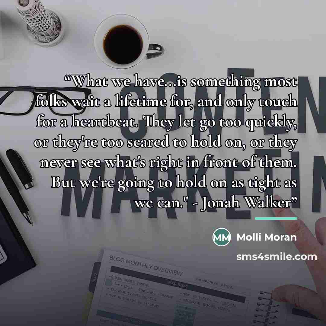 “What we have...is something most folks wait a lifetime for, and only touch for a heartbeat. They let go too quickly, or they're too scared to hold on, or they never see what's right in front of them. But we're going to hold on as tight as we can." - Jonah Walker” quote by Molli Moran