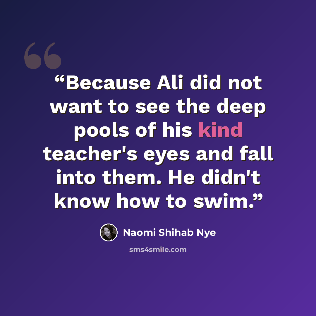 “Because Ali did not want to see the deep pools of his kind teacher's eyes and fall into them. He didn't know how to swim.” quote by Naomi Shihab Nye
