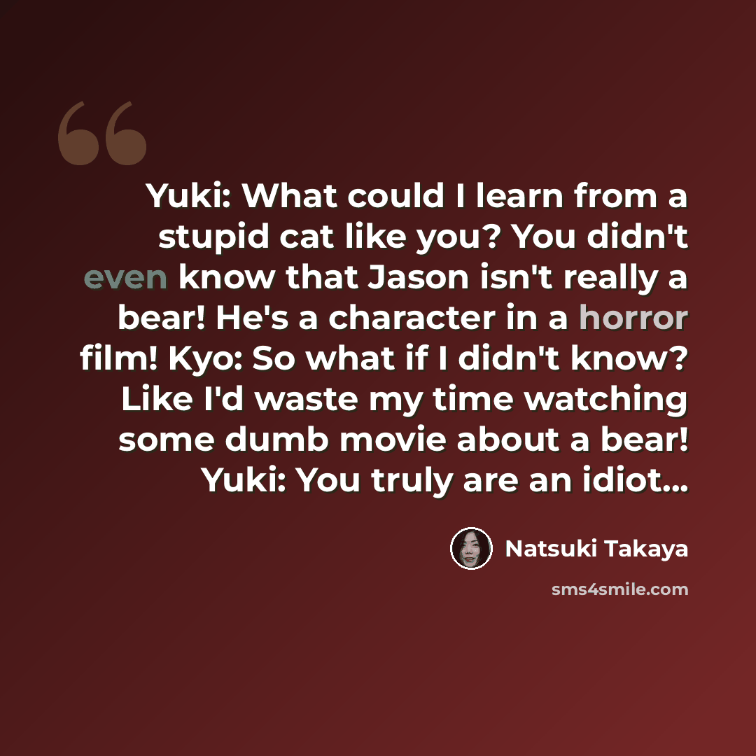 “Yuki: What could I learn from a stupid cat like you? You didn't even know that Jason isn't really a bear! He's a character in a horror film! Kyo: So what if I didn't know? Like I'd waste my time watching some dumb movie about a bear! Yuki: You truly are an idiot...” quote by Natsuki Takaya