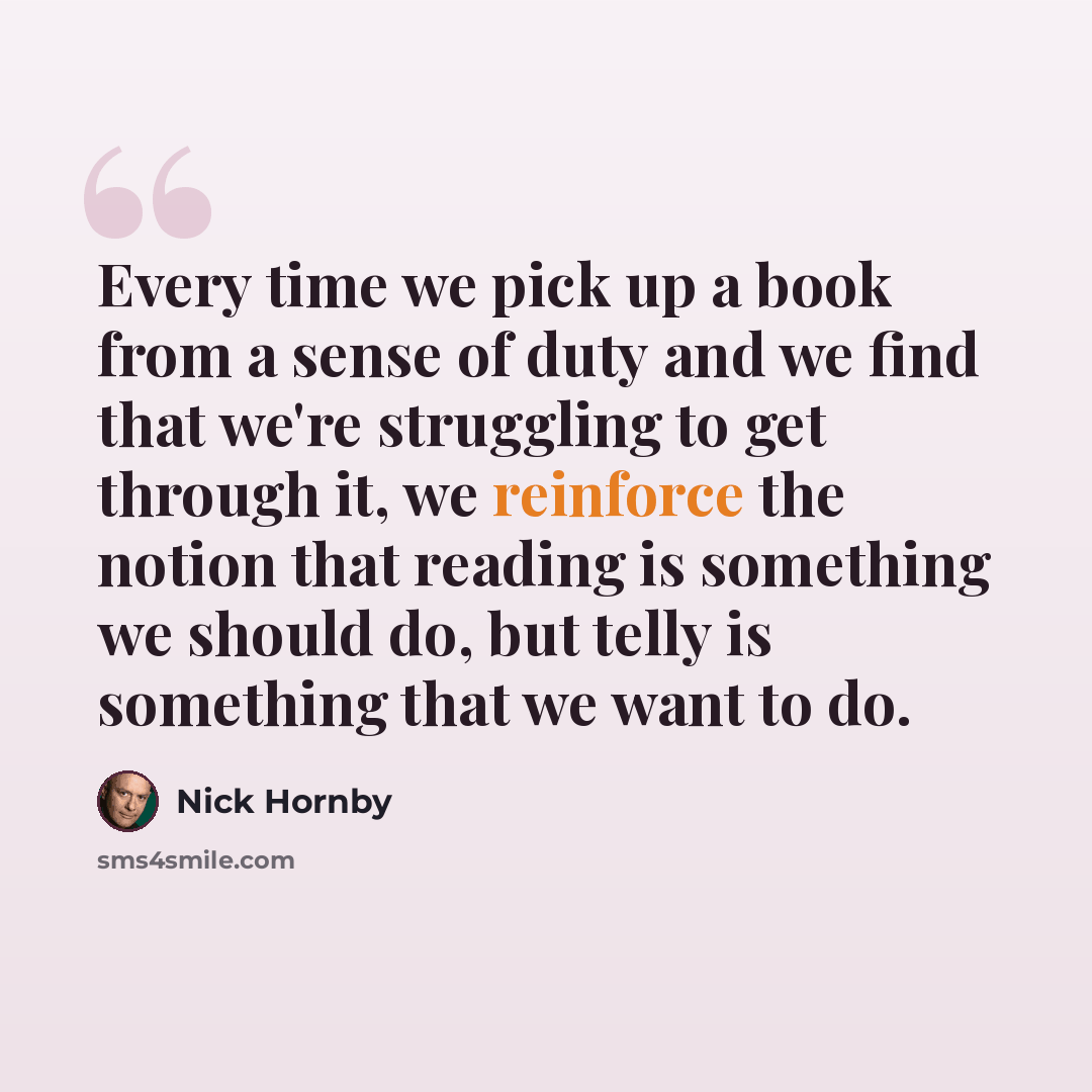 “Every time we pick up a book from a sense of duty and we find that we're struggling to get through it, we reinforce the notion that reading is something we should do, but telly is something that we want to do.” quote by Nick Hornby