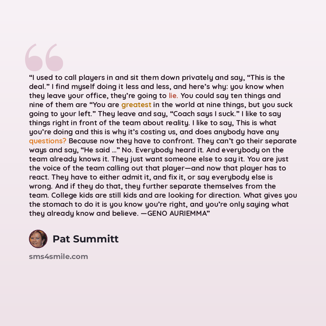 “I used to call players in and sit them down privately and say, “This is the deal.” I find myself doing it less and less, and here’s why: you know when they leave your office, they’re going to lie. You could say ten things and nine of them are “You are greatest in the world at nine things, but you…” quote by Pat Summitt