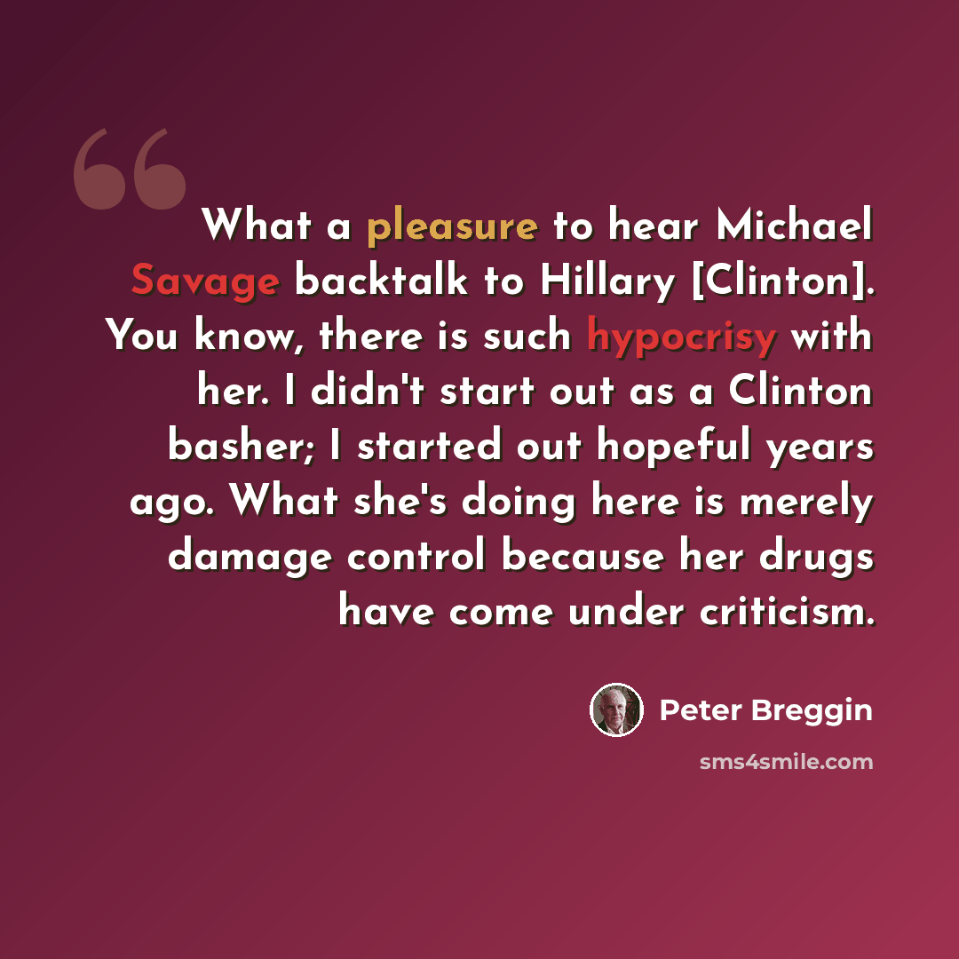 “What a pleasure to hear Michael Savage backtalk to Hillary [Clinton]. You know, there is such hypocrisy with her. I didn't start out as a Clinton basher; I started out hopeful years ago. What she's doing here is merely damage control because her drugs have come under criticism.” quote by Peter Breggin