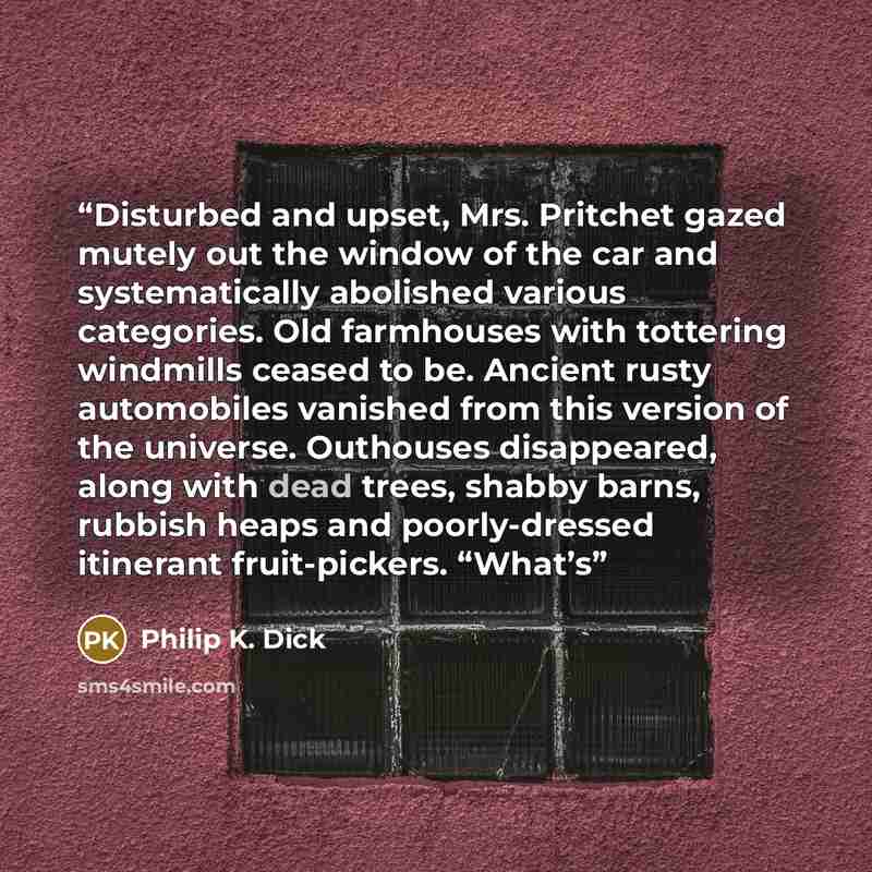 “Disturbed and upset, Mrs. Pritchet gazed mutely out the window of the car and systematically abolished various categories. Old farmhouses with tottering windmills ceased to be. Ancient rusty automobiles vanished from this version of the universe. Outhouses disappeared, along with dead trees…” quote by Philip K. Dick