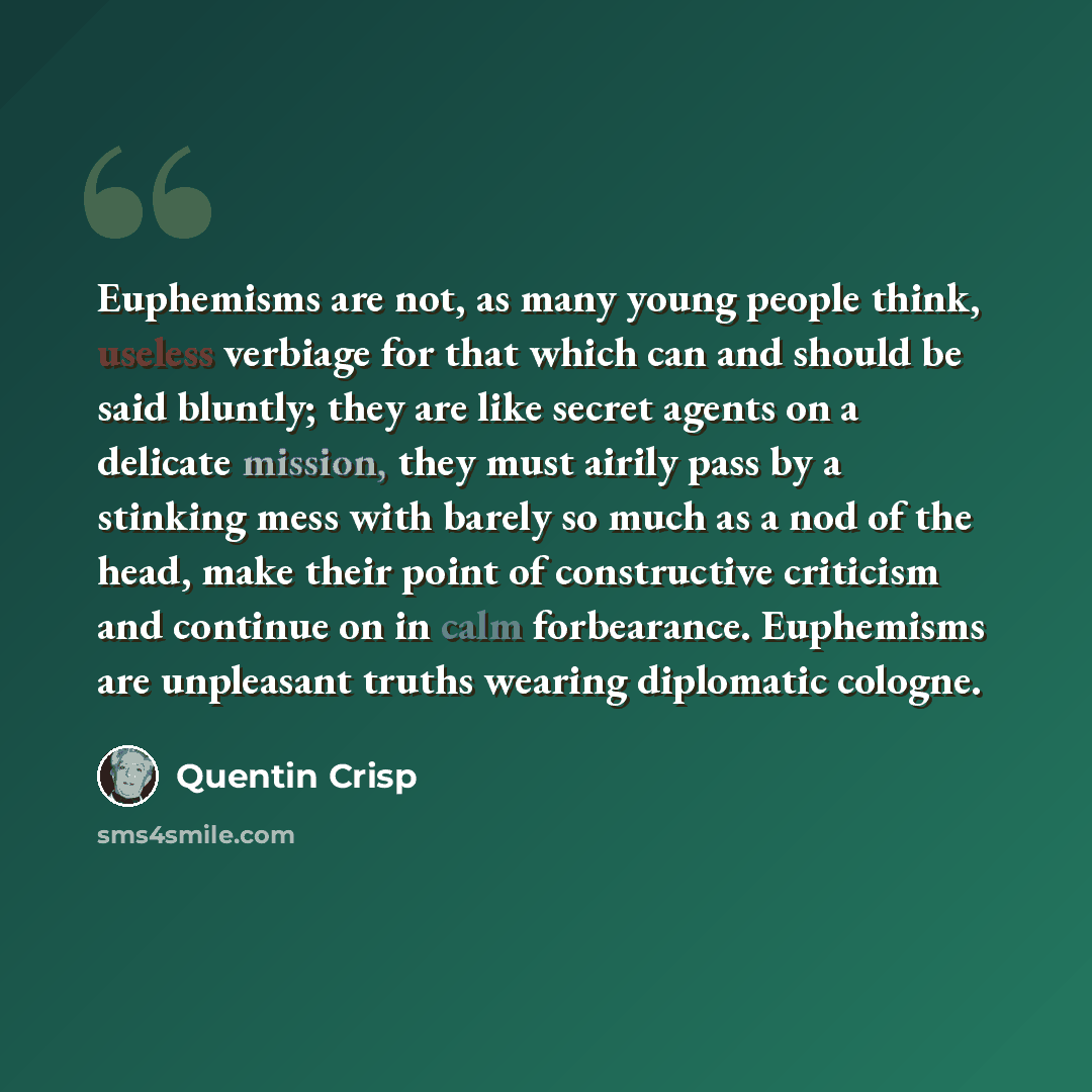 “Euphemisms are not, as many young people think, useless verbiage for that which can and should be said bluntly; they are like secret agents on a delicate mission, they must airily pass by a stinking mess with barely so much as a nod of the head, make their point of constructive criticism and…” quote by Quentin Crisp
