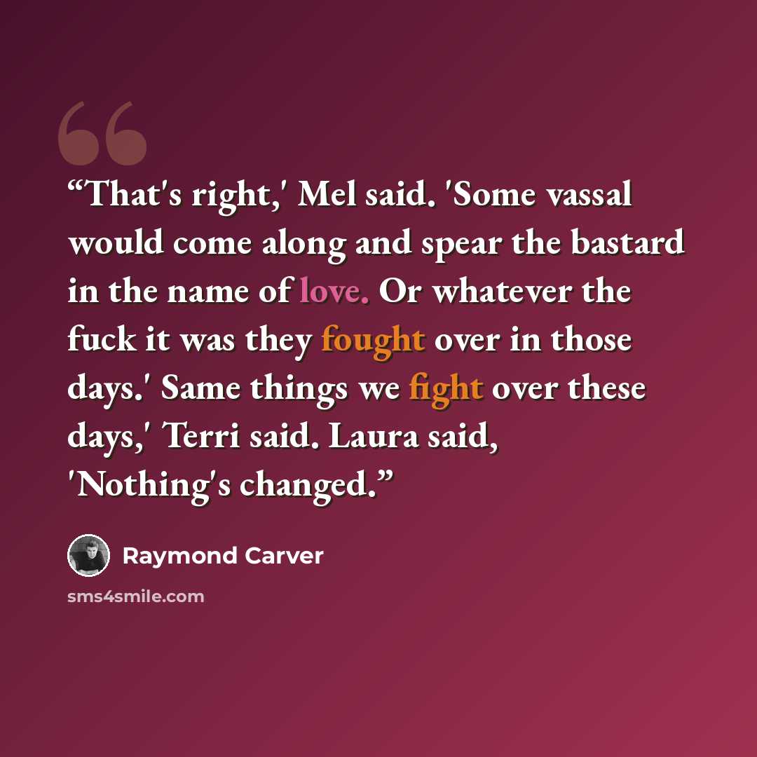 “That's right,' Mel said. 'Some vassal would come along and spear the bastard in the name of love. Or whatever the fuck it was they fought over in those days.' Same things we fight over these days,' Terri said. Laura said, 'Nothing's changed.” quote by Raymond Carver