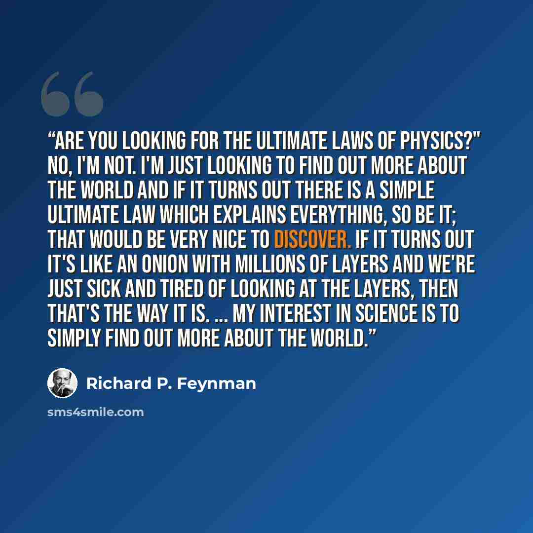 “Are you looking for the ultimate laws of physics?" No, I'm not. I'm just looking to find out more about the world and if it turns out there is a simple ultimate law which explains everything, so be it; that would be very nice to discover. If it turns out it's like an onion with millions of layers…” quote by Richard P. Feynman