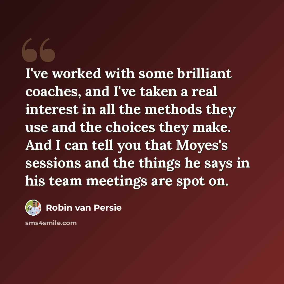 “I've worked with some brilliant coaches, and I've taken a real interest in all the methods they use and the choices they make. And I can tell you that Moyes's sessions and the things he says in his team meetings are spot on.” quote by Robin Van Persie