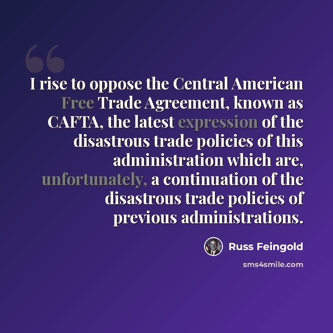 “I rise to oppose the Central American Free Trade Agreement, known as CAFTA, the latest expression of the disastrous trade policies of this administration which are, unfortunately, a continuation of the disastrous trade policies of previous administrations.” quote by Russ Feingold