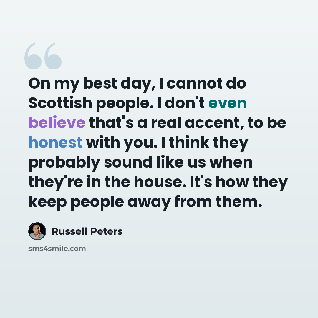 “On my best day, I cannot do Scottish people. I don't even believe that's a real accent, to be honest with you. I think they probably sound like us when they're in the house. It's how they keep people away from them.” quote by Russell Peters