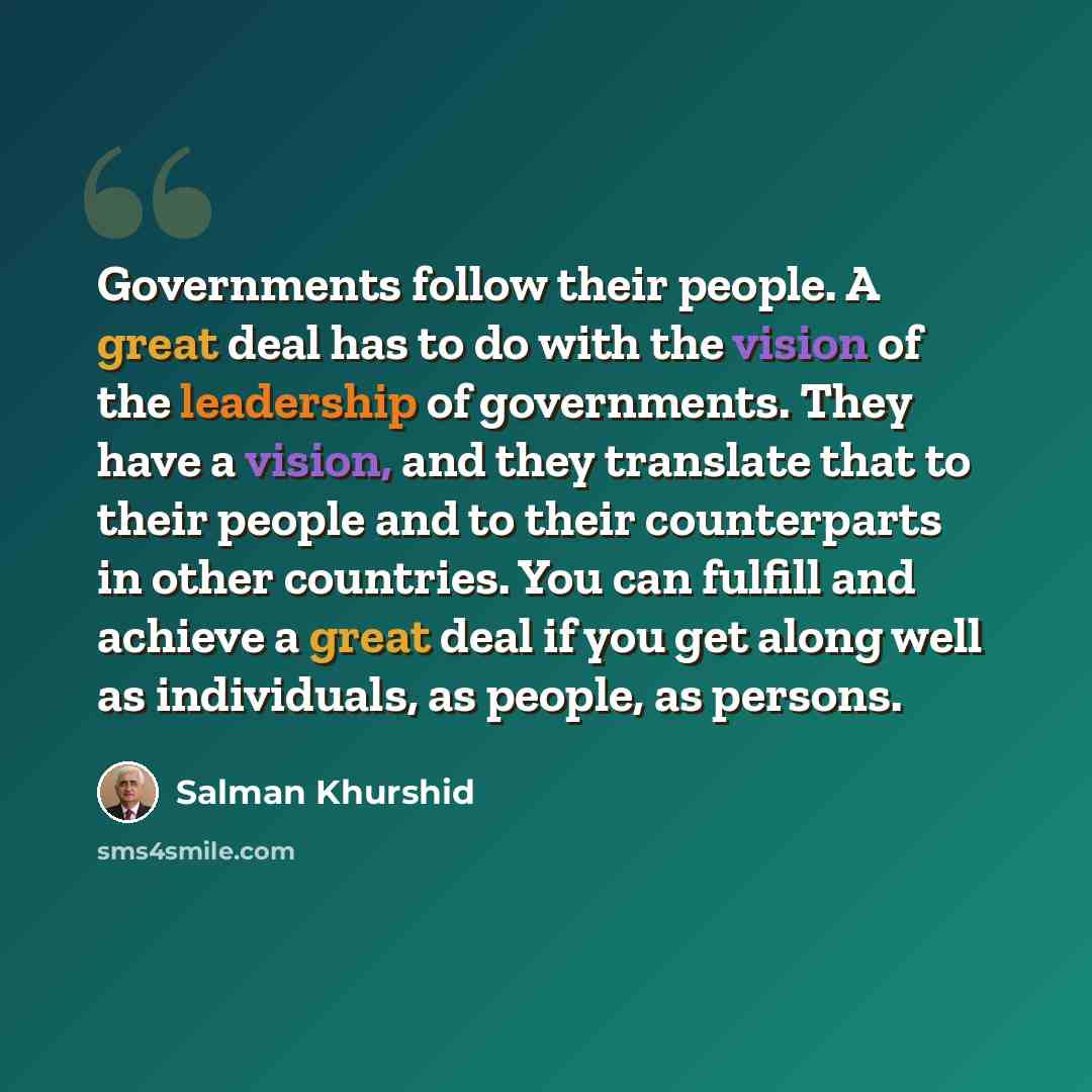 “Governments follow their people. A great deal has to do with the vision of the leadership of governments. They have a vision, and they translate that to their people and to their counterparts in other countries. You can fulfill and achieve a great deal if you get along well as individuals, as…” quote by Salman Khurshid