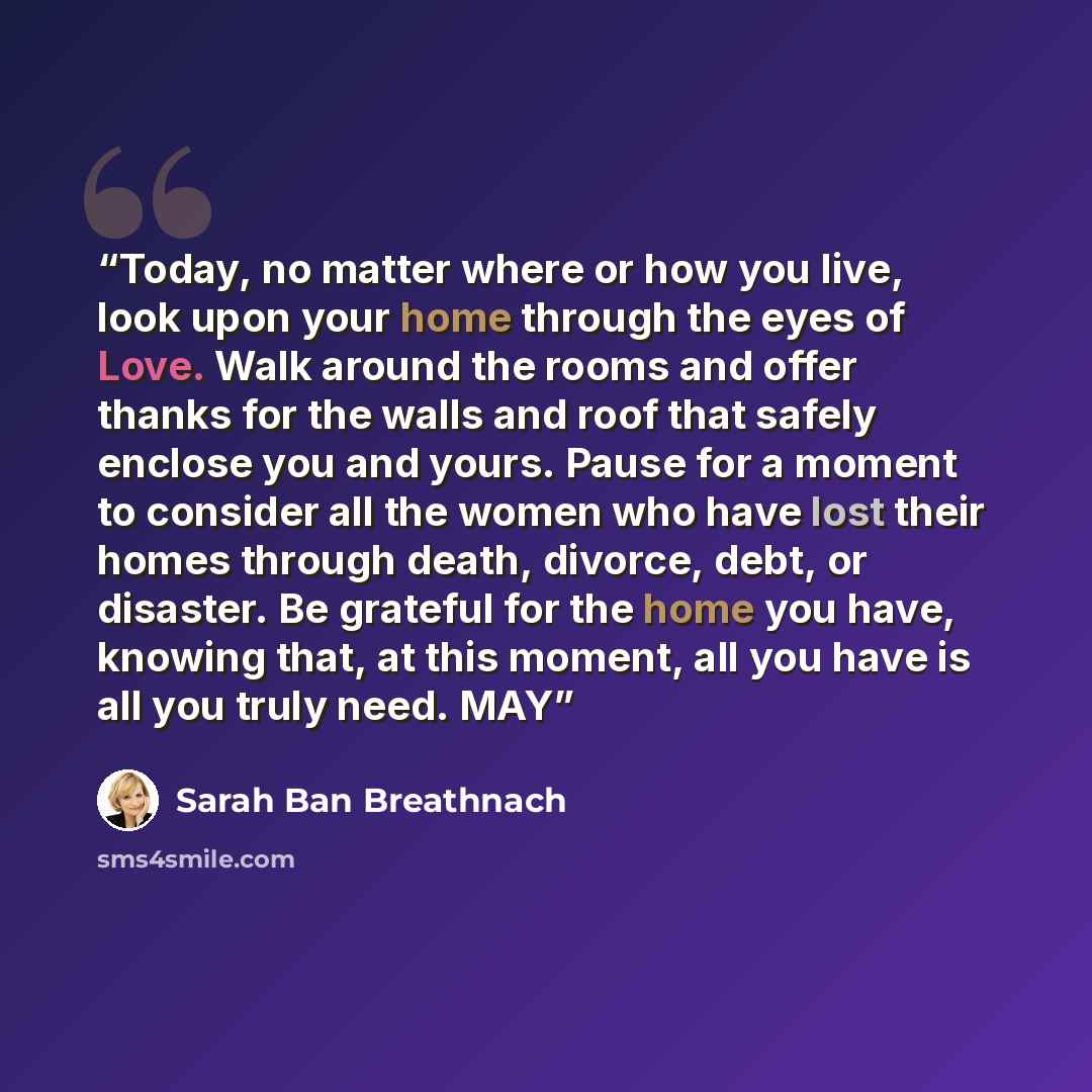 “Today, no matter where or how you live, look upon your home through the eyes of Love. Walk around the rooms and offer thanks for the walls and roof that safely enclose you and yours. Pause for a moment to consider all the women who have lost their homes through death, divorce, debt, or disaster…” quote by Sarah Ban Breathnach