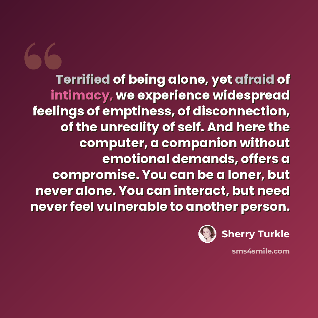“Terrified of being alone, yet afraid of intimacy, we experience widespread feelings of emptiness, of disconnection, of the unreality of self. And here the computer, a companion without emotional demands, offers a compromise. You can be a loner, but never alone. You can interact, but need never…” quote by Sherry Turkle