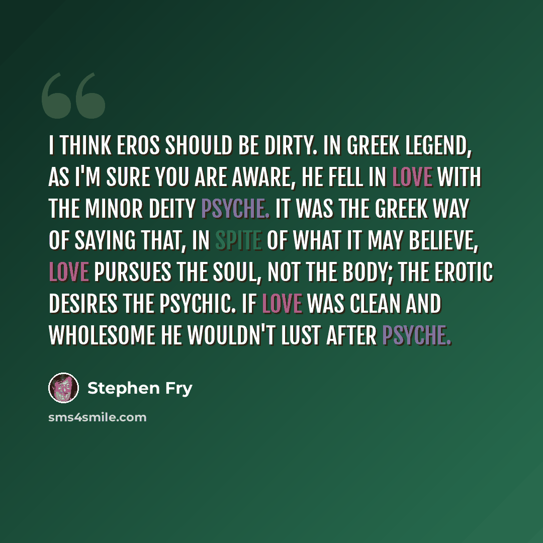 “I think Eros should be dirty. In Greek legend, as I'm sure you are aware, he fell in love with the minor deity Psyche. It was the Greek way of saying that, in spite of what it may believe, Love pursues the Soul, not the body; the Erotic desires the Psychic. If Love was clean and wholesome he…” quote by Stephen Fry