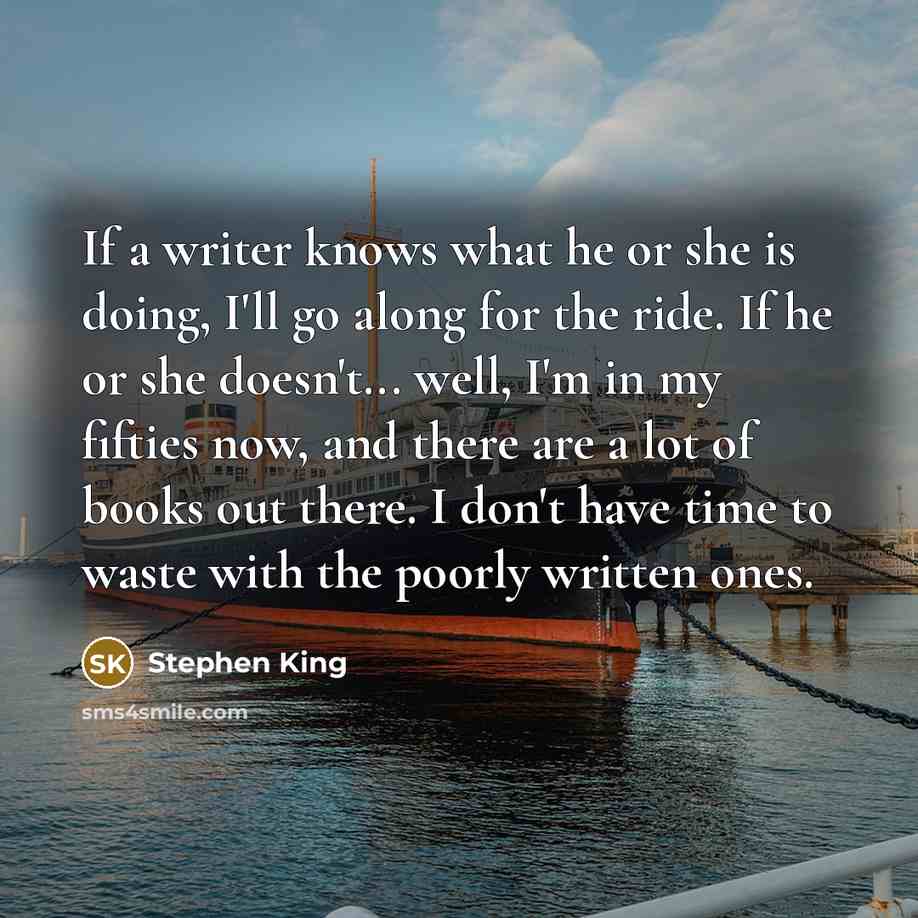 “If a writer knows what he or she is doing, I'll go along for the ride. If he or she doesn't... well, I'm in my fifties now, and there are a lot of books out there. I don't have time to waste with the poorly written ones.” quote by Stephen King
