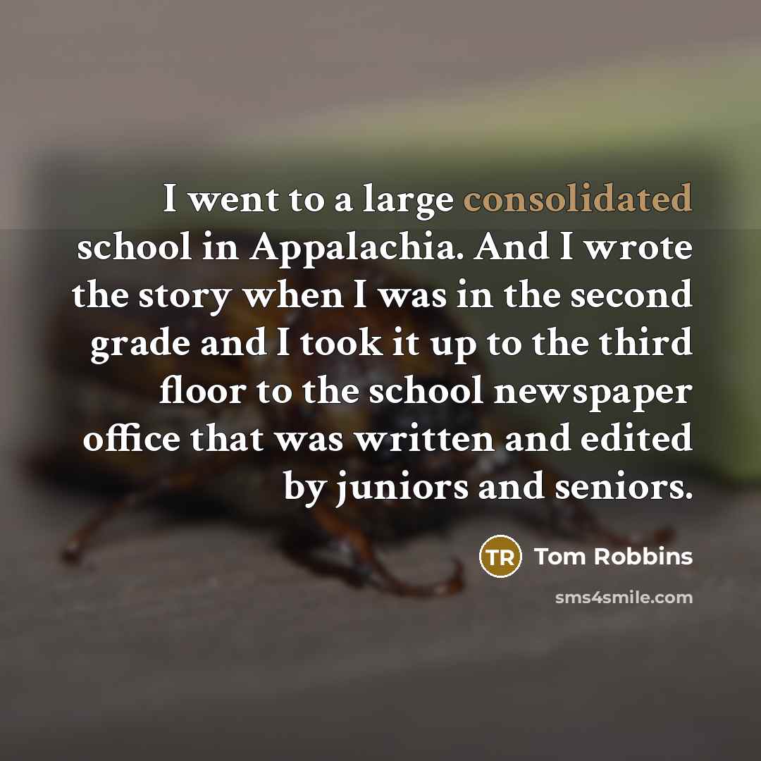 “I went to a large consolidated school in Appalachia. And I wrote the story when I was in the second grade and I took it up to the third floor to the school newspaper office that was written and edited by juniors and seniors.” quote by Tom Robbins