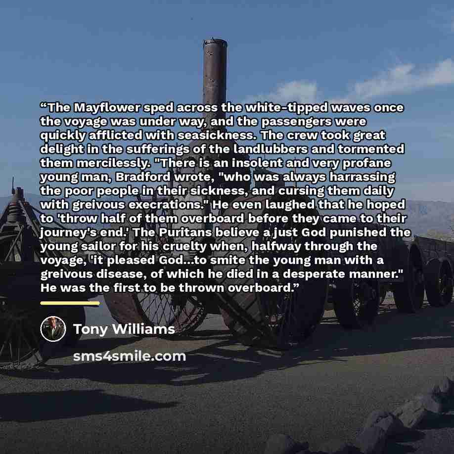 “The Mayflower sped across the white-tipped waves once the voyage was under way, and the passengers were quickly afflicted with seasickness. The crew took great delight in the sufferings of the landlubbers and tormented them mercilessly. "There is an insolent and very profane young man, Bradford…” quote by Tony Williams